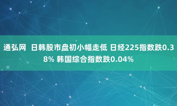 通弘网  日韩股市盘初小幅走低 日经225指数跌0.38% 韩国综合指数跌0.04%
