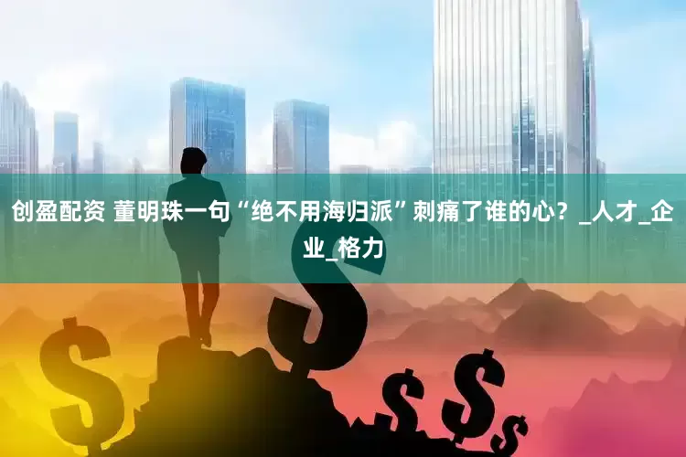 创盈配资 董明珠一句“绝不用海归派”刺痛了谁的心？_人才_企业_格力