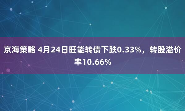 京海策略 4月24日旺能转债下跌0.33%，转股溢价率10.66%