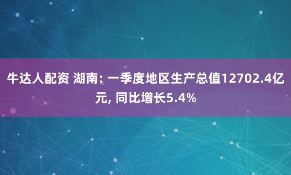 牛达人配资 湖南: 一季度地区生产总值12702.4亿元, 同比增长5.4%