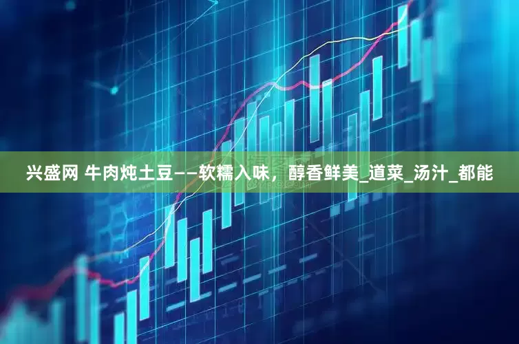 兴盛网 牛肉炖土豆——软糯入味，醇香鲜美_道菜_汤汁_都能