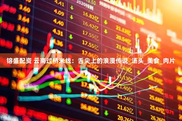 镕盛配资 云南过桥米线：舌尖上的浪漫传说_汤头_美食_肉片