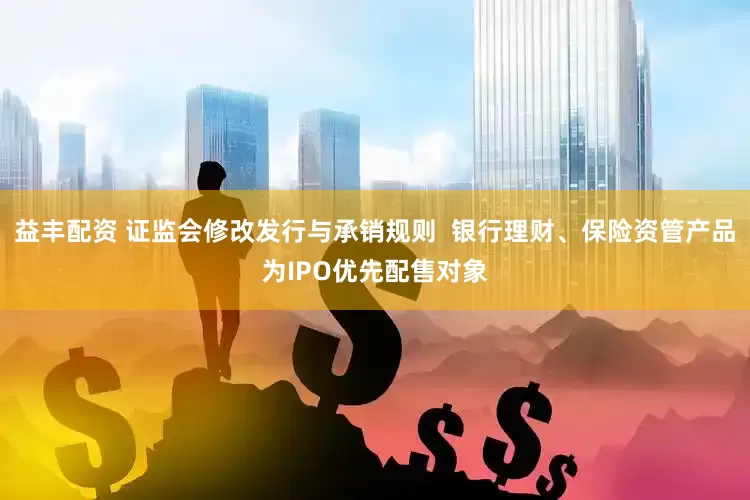 益丰配资 证监会修改发行与承销规则  银行理财、保险资管产品为IPO优先配售对象