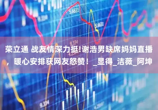 荣立通 战友情深力挺!谢浩男缺席妈妈直播，暖心安排获网友怒赞！_显得_洁薇_阿坤