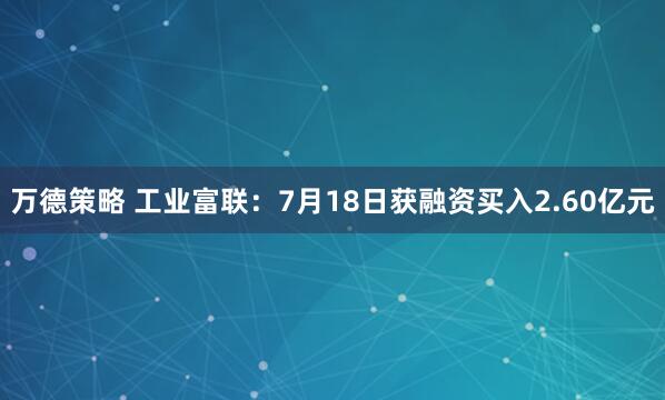 万德策略 工业富联：7月18日获融资买入2.60亿元