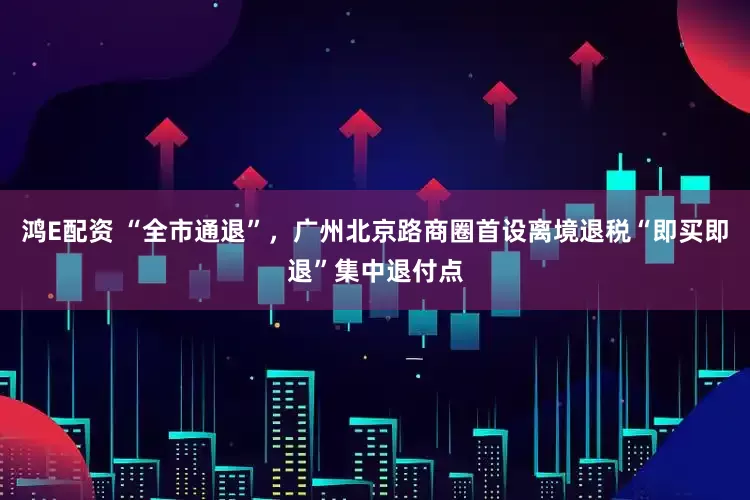 鸿E配资 “全市通退”，广州北京路商圈首设离境退税“即买即退”集中退付点