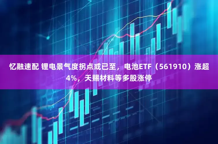 忆融速配 锂电景气度拐点或已至，电池ETF（561910）涨超4%，天赐材料等多股涨停